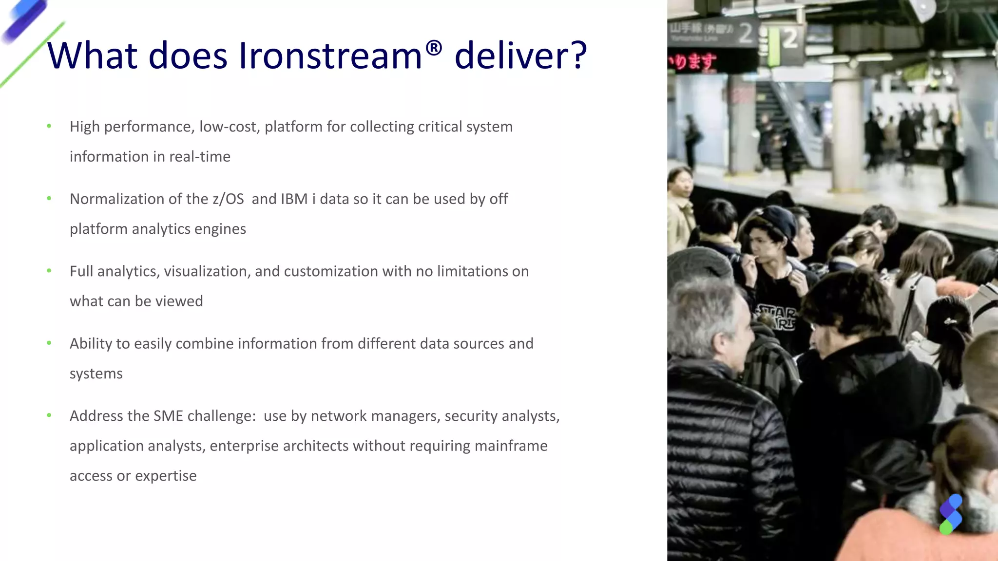• High performance, low-cost, platform for collecting critical system
information in real-time
• Normalization of the z/OS and IBM i data so it can be used by off
platform analytics engines
• Full analytics, visualization, and customization with no limitations on
what can be viewed
• Ability to easily combine information from different data sources and
systems
• Address the SME challenge: use by network managers, security analysts,
application analysts, enterprise architects without requiring mainframe
access or expertise
What does Ironstream® deliver?
 