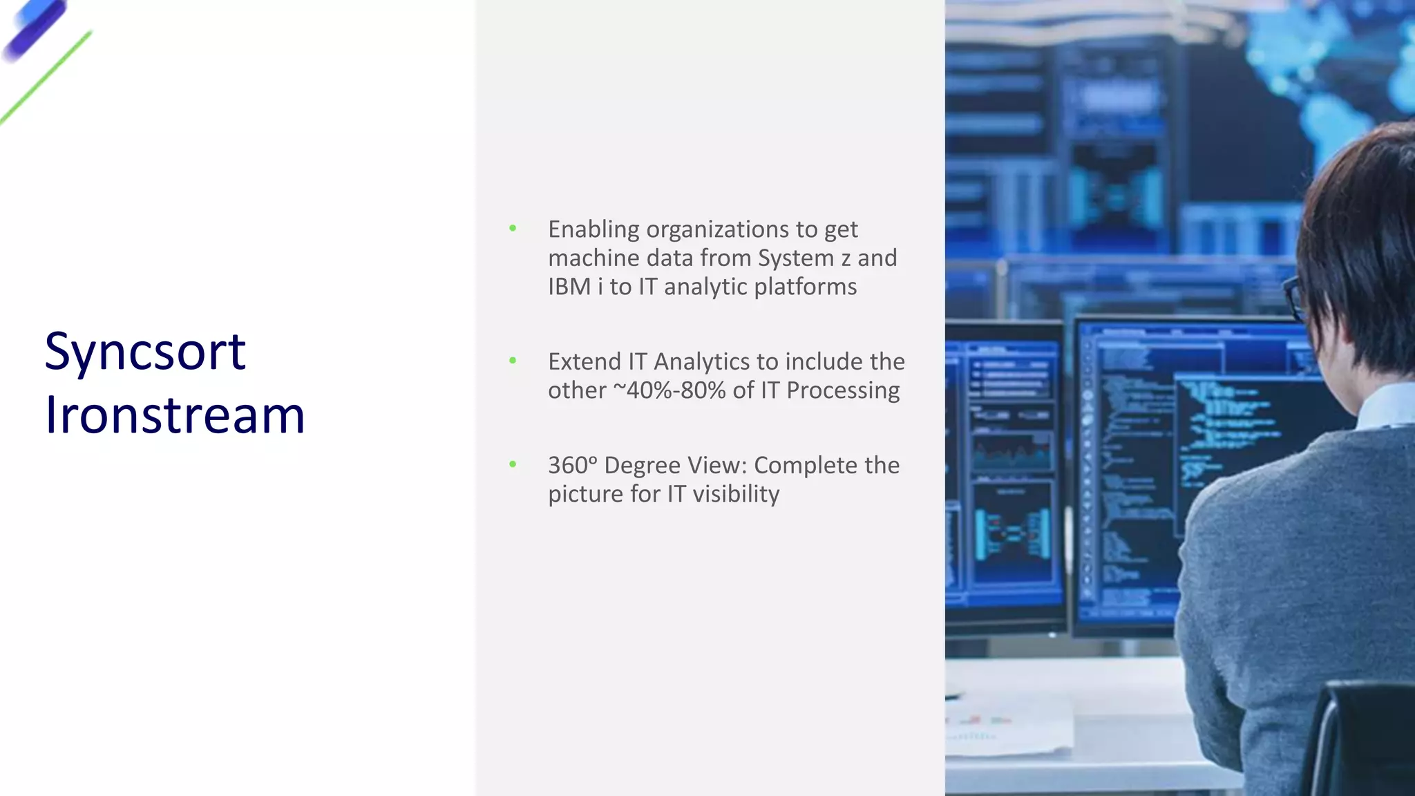 Syncsort
Ironstream
• Enabling organizations to get
machine data from System z and
IBM i to IT analytic platforms
• Extend IT Analytics to include the
other ~40%-80% of IT Processing
• 360ᵒ Degree View: Complete the
picture for IT visibility
 