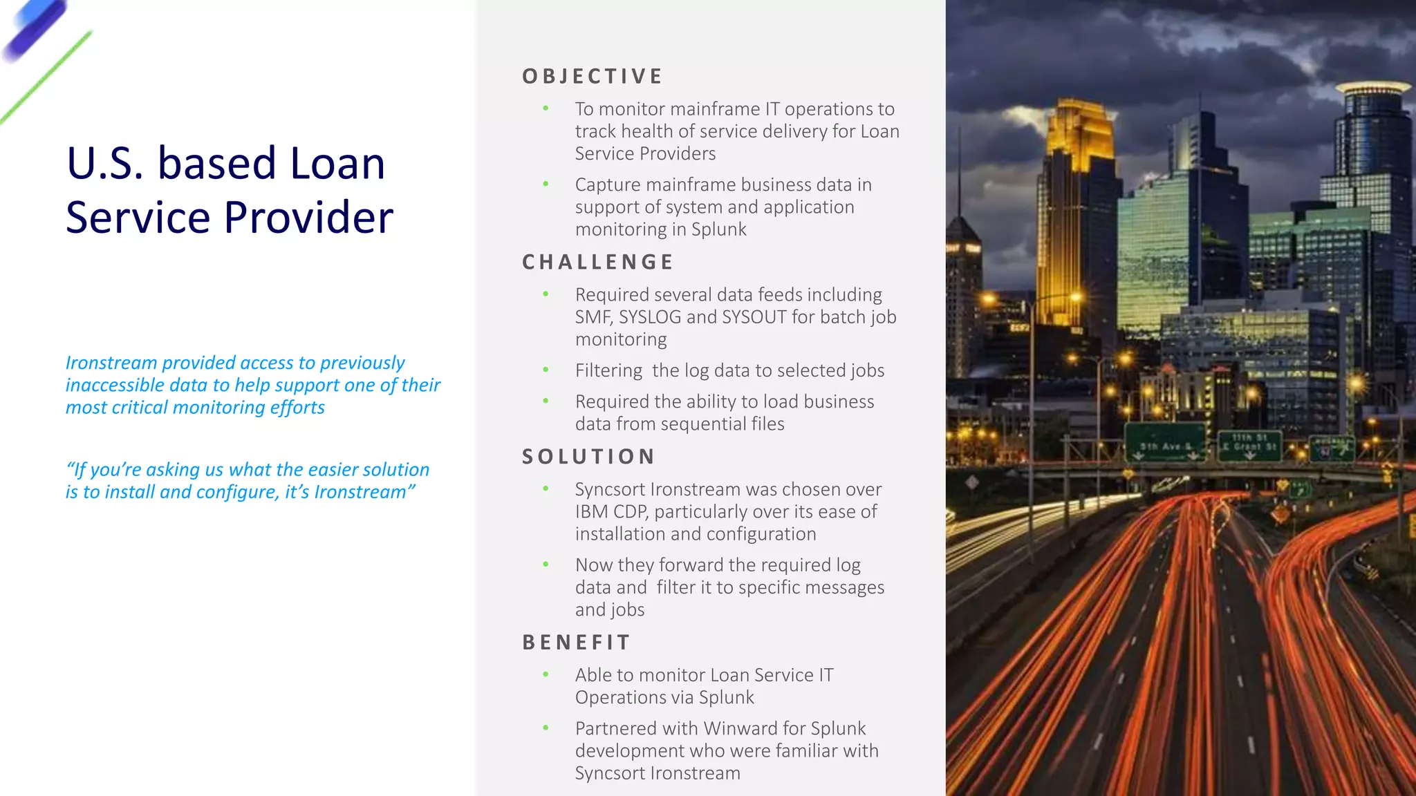 U.S. based Loan
Service Provider
Ironstream provided access to previously
inaccessible data to help support one of their
most critical monitoring efforts
“If you’re asking us what the easier solution
is to install and configure, it’s Ironstream”
O B J E C T I V E
• To monitor mainframe IT operations to
track health of service delivery for Loan
Service Providers
• Capture mainframe business data in
support of system and application
monitoring in Splunk
C H A L L E N G E
• Required several data feeds including
SMF, SYSLOG and SYSOUT for batch job
monitoring
• Filtering the log data to selected jobs
• Required the ability to load business
data from sequential files
S O L U T I O N
• Syncsort Ironstream was chosen over
IBM CDP, particularly over its ease of
installation and configuration
• Now they forward the required log
data and filter it to specific messages
and jobs
B E N E F I T
• Able to monitor Loan Service IT
Operations via Splunk
• Partnered with Winward for Splunk
development who were familiar with
Syncsort Ironstream
 