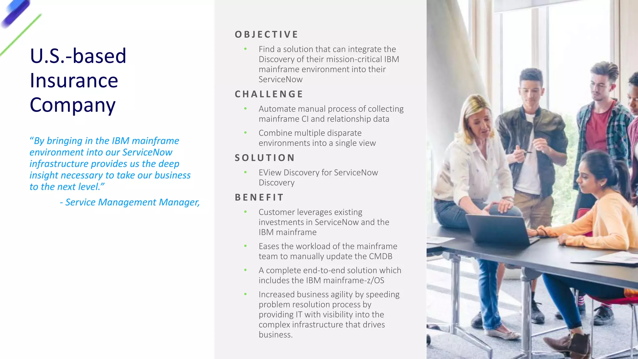 U.S.-based
Insurance
Company
“By bringing in the IBM mainframe
environment into our ServiceNow
infrastructure provides us the deep
insight necessary to take our business
to the next level.”
- Service Management Manager,
O B J E C T I V E
• Find a solution that can integrate the
Discovery of their mission-critical IBM
mainframe environment into their
ServiceNow
C H A L L E N G E
• Automate manual process of collecting
mainframe CI and relationship data
• Combine multiple disparate
environments into a single view
S O L U T I O N
• EView Discovery for ServiceNow
Discovery
B E N E F I T
• Customer leverages existing
investments in ServiceNow and the
IBM mainframe
• Eases the workload of the mainframe
team to manually update the CMDB
• A complete end-to-end solution which
includes the IBM mainframe-z/OS
• Increased business agility by speeding
problem resolution process by
providing IT with visibility into the
complex infrastructure that drives
business.
 
