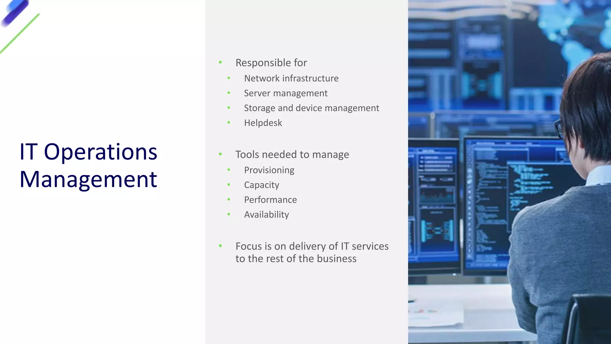 IT Operations
Management
• Responsible for
• Network infrastructure
• Server management
• Storage and device management
• Helpdesk
• Tools needed to manage
• Provisioning
• Capacity
• Performance
• Availability
• Focus is on delivery of IT services
to the rest of the business
 