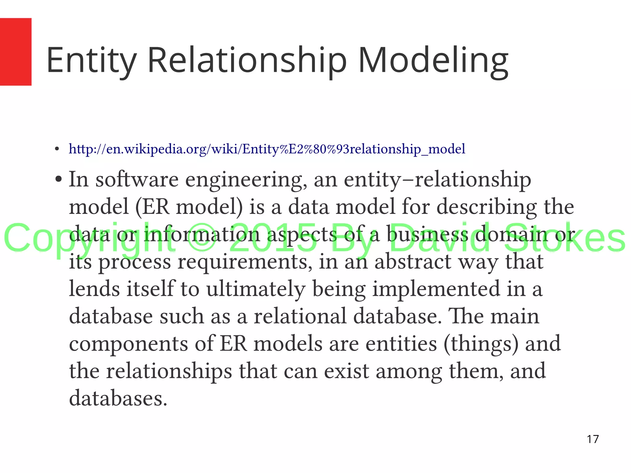 17 Entity Relationship Modeling ● http://en.wikipedia.org/wiki/Entity%E2%80%93relationship_model ● In software engineering, an entity–relationship model (ER model) is a data model for describing the data or information aspects of a business domain or its process requirements, in an abstract way that lends itself to ultimately being implemented in a database such as a relational database. The main components of ER models are entities (things) and the relationships that can exist among them, and databases. Copyright © 2015 By David Stokes 
