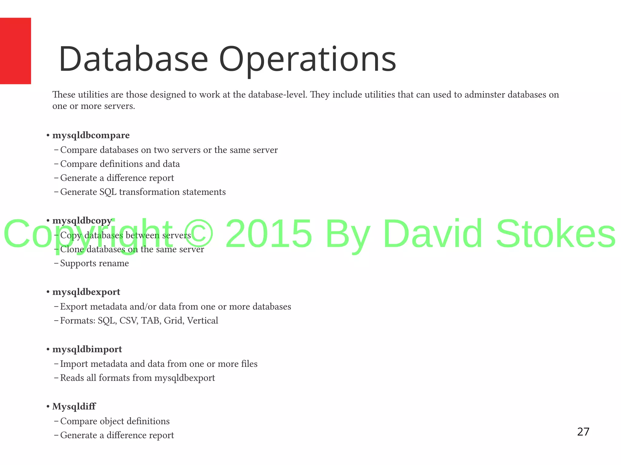 27 Database Operations These utilities are those designed to work at the database-level. They include utilities that can used to adminster databases on one or more servers. ● mysqldbcompare – Compare databases on two servers or the same server – Compare definitions and data – Generate a difference report – Generate SQL transformation statements ● mysqldbcopy – Copy databases between servers – Clone databases on the same server – Supports rename ● mysqldbexport – Export metadata and/or data from one or more databases – Formats: SQL, CSV, TAB, Grid, Vertical ● mysqldbimport – Import metadata and data from one or more files – Reads all formats from mysqldbexport ● Mysqldif – Compare object definitions – Generate a difference report Copyright © 2015 By David Stokes 