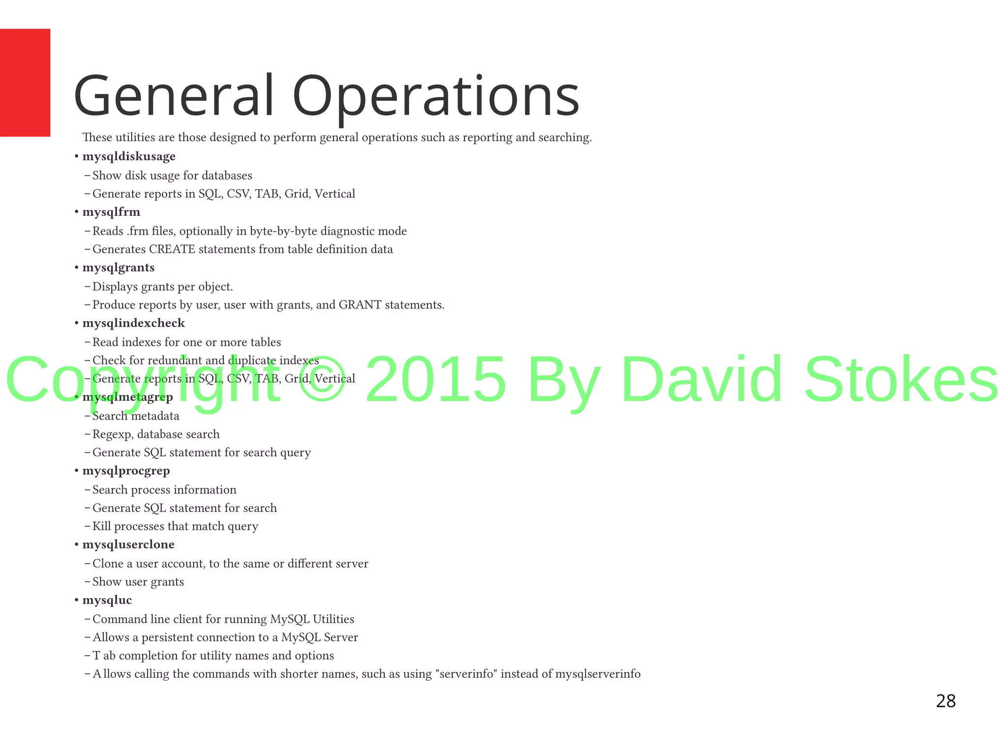 28 General OperationsThese utilities are those designed to perform general operations such as reporting and searching. ● mysqldiskusage – Show disk usage for databases – Generate reports in SQL, CSV, TAB, Grid, Vertical ● mysqlfrm – Reads .frm files, optionally in byte-by-byte diagnostic mode – Generates CREATE statements from table definition data ● mysqlgrants – Displays grants per object. – Produce reports by user, user with grants, and GRANT statements. ● mysqlindexcheck – Read indexes for one or more tables – Check for redundant and duplicate indexes – Generate reports in SQL, CSV, TAB, Grid, Vertical ● mysqlmetagrep – Search metadata – Regexp, database search – Generate SQL statement for search query ● mysqlprocgrep – Search process information – Generate SQL statement for search – Kill processes that match query ● mysqluserclone – Clone a user account, to the same or different server – Show user grants ● mysqluc – Command line client for running MySQL Utilities – Allows a persistent connection to a MySQL Server – T ab completion for utility names and options – Allows calling the commands with shorter names, such as using "serverinfo" instead of mysqlserverinfo Copyright © 2015 By David Stokes 