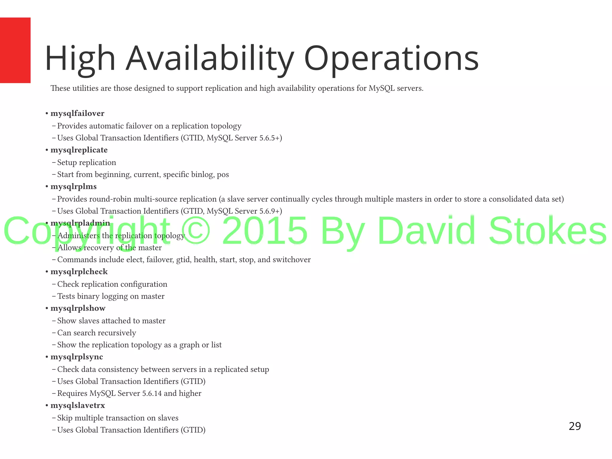 29 High Availability Operations These utilities are those designed to support replication and high availability operations for MySQL servers. ● mysqlfailover – Provides automatic failover on a replication topology – Uses Global Transaction Identifiers (GTID, MySQL Server 5.6.5+) ● mysqlreplicate – Setup replication – Start from beginning, current, specific binlog, pos ● mysqlrplms – Provides round-robin multi-source replication (a slave server continually cycles through multiple masters in order to store a consolidated data set) – Uses Global Transaction Identifiers (GTID, MySQL Server 5.6.9+) ● mysqlrpladmin – Administers the replication topology – Allows recovery of the master – Commands include elect, failover, gtid, health, start, stop, and switchover ● mysqlrplcheck – Check replication configuration – Tests binary logging on master ● mysqlrplshow – Show slaves attached to master – Can search recursively – Show the replication topology as a graph or list ● mysqlrplsync – Check data consistency between servers in a replicated setup – Uses Global Transaction Identifiers (GTID) – Requires MySQL Server 5.6.14 and higher ● mysqlslavetrx – Skip multiple transaction on slaves – Uses Global Transaction Identifiers (GTID) Copyright © 2015 By David Stokes 