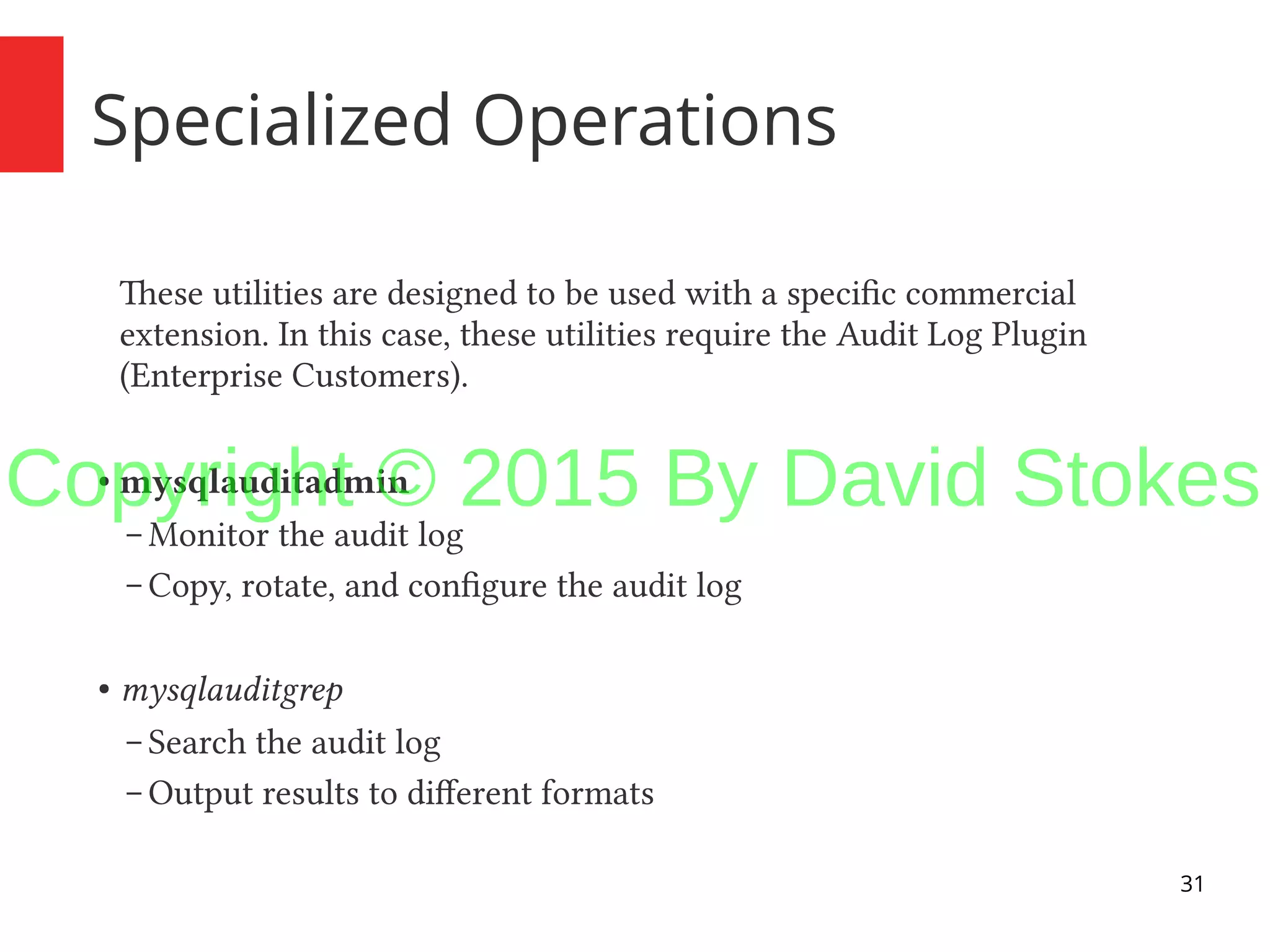 31 Specialized Operations These utilities are designed to be used with a specific commercial extension. In this case, these utilities require the Audit Log Plugin (Enterprise Customers). ● mysqlauditadmin – Monitor the audit log – Copy, rotate, and configure the audit log ● mysqlauditgrep – Search the audit log – Output results to different formats Copyright © 2015 By David Stokes 