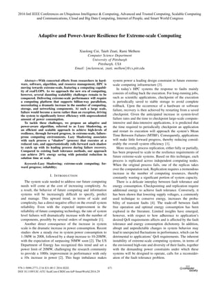 Adaptive and Power-Aware Resilience for Extreme-scale Computing
Xiaolong Cui, Taieb Znati, Rami Melhem
Computer Science Department
University of Pittsburgh
Pittsburgh, USA
Email: {mclarencui, znati, melhem}@cs.pitt.edu
Abstract—With concerted efforts from researchers in hard-
ware, software, algorithm, and resource management, HPC is
moving towards extreme-scale, featuring a computing capabil-
ity of exaFLOPS. As we approach the new era of computing,
however, several daunting scalability challenges remain to be
conquered. Delivering extreme-scale performance will require
a computing platform that supports billion-way parallelism,
necessitating a dramatic increase in the number of computing,
storage, and networking components. At such a large scale,
failure would become a norm rather than an exception, driving
the system to signiﬁcantly lower efﬁciency with unprecedented
amount of power consumption.
To tackle these challenges, we propose an adaptive and
power-aware algorithm, referred to as Lazy Shadowing, as
an efﬁcient and scalable approach to achieve high-levels of
resilience, through forward progress, in extreme-scale, failure-
prone computing environments. Lazy Shadowing associates
with each process a “shadow” (process) that executes at a
reduced rate, and opportunistically rolls forward each shadow
to catch up with its leading process during failure recovery.
Compared to existing fault tolerance methods, our approach
can achieve 20% energy saving with potential reduction in
solution time at scale.
Keywords-Lazy Shadowing; extreme-scale computing; for-
ward progress; reliability;
I. INTRODUCTION
The system scale needed to address our future computing
needs will come at the cost of increasing complexity. As
a result, the behavior of future computing and information
systems will be increasingly difﬁcult to specify, predict
and manage. This upward trend, in terms of scale and
complexity, has a direct negative effect on the overall system
reliability. Even with the expected improvement in the
reliability of future computing technology, the rate of system
level failures will dramatically increase with the number of
components, possibly by several orders of magnitude [1].
Another direct consequence of the increase in system
scale is the dramatic increase in power consumption. Recent
studies show a steady rise in system power consumption to
1-3MW in 2008, followed by a sharp increase to 10-20MW,
with the expectation of surpassing 50MW soon [2]. The US
Department of Energy has recognized this trend and set a
power limit of 20MW, challenging the research community
to provide a 1000x improvement in performance with only
a 10x increase in power [2]. This huge imbalance makes
system power a leading design constraint in future extreme-
scale computing infrastructure [3].
In today’s HPC systems the response to faults mainly
consists of rolling back the execution. For long-running jobs,
such as scientiﬁc applications, checkpoint of the execution
is periodically saved to stable storage to avoid complete
rollback. Upon the occurrence of a hardware or software
failure, recovery is then achieved by restarting from a saved
checkpoint. Given the anticipated increase in system-level
failure rates and the time to checkpoint large-scale compute-
intensive and data-intensive applications, it is predicted that
the time required to periodically checkpoint an application
and restart its execution will approach the system’s Mean
Time Between Failures (MTBF). Consequently, applications
will make little forward progress, thereby reducing consid-
erably the overall system efﬁciency [1].
More recently, process replication, either fully or partially,
has been proposed to scale to the resilience requirements of
future extreme-scale systems. Based on this technique, each
process is replicated across independent computing nodes.
When the original process fails, one of the replicas takes
over the computation task. Replication requires a tremendous
increase in the number of computing resources, thereby
constantly wasting a signiﬁcant portion of system capacity.
There is a delicate interplay between fault tolerance and
energy consumption. Checkpointing and replication require
additional energy to achieve fault tolerance. Conversely, it
has been shown that lowering supply voltages, a commonly
used technique to conserve energy, increases the proba-
bility of transient faults [4]. The trade-off between fault
free operation and optimal energy consumption has been
explored in the literature. Limited insights have emerged,
however, with respect to how adherence to application’s
desired QoS requirements affects and is affected by the fault
tolerance and energy consumption dichotomy. In addition,
abrupt and unpredictable changes in system behavior may
lead to unexpected ﬂuctuations in performance, which can be
detrimental to applications’ QoS requirements. The inherent
instability of extreme-scale computing systems, in terms of
the envisioned high-rate and diversity of their faults, together
with the demanding power constraints under which these
systems will be designed to operate, calls for a reconsider-
ation of the fault tolerance problem.
2016 Intl IEEE Conferences on Ubiquitous Intelligence & Computing, Advanced and Trusted Computing, Scalable Computing
and Communications, Cloud and Big Data Computing, Internet of People, and Smart World Congress
978-1-5090-2771-2/16 $31.00 © 2016 IEEE
DOI 10.1109/UIC-ATC-ScalCom-CBDCom-IoP-SmartWorld.2016.29
671
 