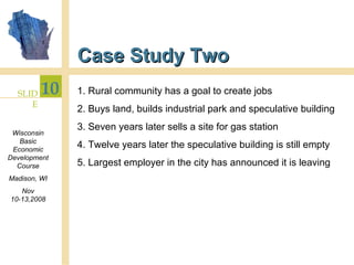Case Study Two 1. Rural community has a goal to create jobs 2. Buys land, builds industrial park and speculative building 3. Seven years later sells a site for gas station 4. Twelve years later the speculative building is still empty 5. Largest employer in the city has announced it is leaving 