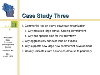 Case Study Three 1. Community has an active downtown organization a. City makes a large annual funding commitment b. City has specific plan for the downtown 3. City aggressively annexes land on bypass 4. City supports new large new commercial development 5. County relocates from historic courthouse to periphery 