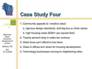 Case Study Four 1. Community appeals to “creative class”  a. rigorous design standards, anti-big box or chain stores b. high housing costs ($350+ per square foot) 2. Twenty percent drop in sales tax revenue 3. Work force can’t afford to live there 4. Class A offices torn down for housing development 5. Technology businesses moving to neighboring cities 