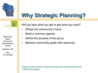 Why Strategic Planning? Will you take what you get or get what you want? Shape the community’s future Build a common agenda Define the purpose of the group Balance community goals with resources It pays to plan ahead. It wasn't raining when Noah built the ark.  –  Richard Cushing 
