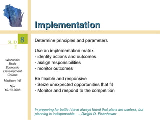 Implementation Determine principles and parameters Use an implementation matrix - identify actions and outcomes - assign responsibilities - monitor outcomes Be flexible and responsive - Seize unexpected opportunities that fit - Monitor and respond to the competition In preparing for battle I have always found that plans are useless, but planning is indispensable.  – Dwight D. Eisenhower 