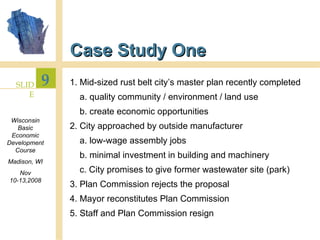 Case Study One 1. Mid-sized rust belt city’s master plan recently completed a. quality community / environment / land use b. create economic opportunities 2. City approached by outside manufacturer a. low-wage assembly jobs b. minimal investment in building and machinery c. City promises to give former wastewater site (park) 3. Plan Commission rejects the proposal 4. Mayor reconstitutes Plan Commission 5. Staff and Plan Commission resign 
