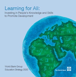 How Was the New
Strategy Developed?

Achieving Learning for All

In 2010, the World Bank Group embarked on a year-long, comprehensive process of global consultations
and technical work to shape the Bank’s Education Strategy 2020.

Learning for All:

The World Bank Group Education Strategy 2020 focuses on Learning for All for
a simple reason: growth, development and poverty reduction depend on the
knowledge and skills that people acquire.

From Argentina to Mongolia, extensive consultations were held with stakeholders from more than 100
countries. In these conversations, representatives of governments, development partners, students,
teachers, researchers, civil society, and business shared their views about the emerging education
challenges facing developing countries and how the Bank can best support countries to expand both
education access and quality.

Word Cloud of key issues raised during Phase 1 Consultations with representatives from
low-income countries.

Investing in People’s Knowledge and Skills
to Promote Development

The Education Strategy 2020 emphasizes the need to:
Invest early. Invest smartly. Invest for all.
In working with partners to achieve Learning for All, the World Bank will focus
on two strategic goals:
• Reforming education systems, beyond inputs
• Building the knowledge base for reform

For more on the World Bank Group Education Strategy 2020 and Learning for All,
visit: www.worldbank.org/educationstrategy2020

The World Bank
1818 H Street, NW, Washington, DC 20433 USA
www.worldbank.org/education eservice@worldbank.org

World Bank Group
Education Strategy 2020

The World Bank

 
