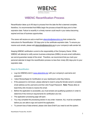Recertification Process Rev. 04-2018
1
WBENC Recertification Process
Recertification takes up to 90 days to process from the date the file is deemed complete;
therefore, it is recommended that WBEs begin the process at least 90 days prior to their
expiration date. Failure to recertify in a timely manner could result in your status becoming
expired and loss of business opportunities.
The owner will receive an auto e-mail from wbenclink@wbenclink.org that contains the
instructions for Recertification 120 days prior to the certificate expiration date. To ensure you
receive auto emails, please add wbenclink@wbenclink.org to your company's safe sender list.
Keeping WBENC certification current is the responsibility of the Company Owner. While
WBENC will attempt to notify women business enterprises (WBEs) via auto email notification,
we cannot guarantee receipt of the email. Therefore, we recommend that you mark your
personal calendar to begin the recertification process no less than ninety (90) days prior to your
expiration date.
Steps for Recertification
• Log into WBENCLink2.0 (www.wbenclink.org) with your company's username and
password
• Select Renew/Apply for Certification on your dashboard under Key Actions.
• If the password is not known, please attempt to reset it using the female owner's complete
email address as the username and then click Forgot Password. Note: Please allow at
least thirty (30) minutes to receive the email.
• Before the application is accessible, you must answer pre-qualifying questions in order to
determine if the minimum requirements for certification are met.
• The application processing page will open.
• You may complete the processing section in any order; however, ALL must be completed
before you are able to sign and submit the application.
• To prevent loss of data entered, please click Save Draft if you need to exit the system.
 
