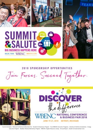 2 0 1 8 S P O N S O R S H I P O P P O R T U N I T I E S
Summit & Salute · National Conference & Business Fair · Student Entrepreneur Program · Tuck-WBENC Education Programs · Dorothy B. Brothers Scholarship · Energy
Executive Program · NextGen Reverse Mentorship Program · WBENC Insights Resource Library · Annual Report · Growth & Sustainability Fund
Join Forces. Succeed Together.
 