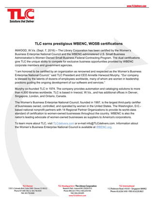 TLC earns prestigious WBENC, WOSB certifications
INWOOD, W.Va. (Sept. 7, 2016) – The Library Corporation has been certified by the Women’s
Business Enterprise National Council and the WBENC-administered U.S. Small Business
Administration’s Women Owned Small Business Federal Contracting Program. The dual certifications
give TLC the unique ability to compete for exclusive business opportunities provided by WBENC
corporate members and government agencies.
“I am honored to be certified by an organization as renowned and respected as the Women’s Business
Enterprise National Council,” said TLC President and CEO Annette Harwood Murphy. “Our company
is blessed by the talents of dozens of employees worldwide, many of whom are women in leadership
positions guiding the ongoing development of our software and services.”
Murphy co-founded TLC in 1974. The company provides automation and cataloging solutions to more
than 4,500 libraries worldwide. TLC is based in Inwood, W.Va., and has additional offices in Denver,
Singapore, London, and Ontario, Canada.
The Women's Business Enterprise National Council, founded in 1997, is the largest third-party certifier
of businesses owned, controlled, and operated by women in the United States. The Washington, D.C.-
based national nonprofit partners with 14 Regional Partner Organizations to provide its world-class
standard of certification to women-owned businesses throughout the country. WBENC is also the
nation's leading advocate of women-owned businesses as suppliers to America's corporations.
To learn more about TLC, visit TLCdelivers.com or e-mail info@TLCdelivers.com. Information about
the Women’s Business Enterprise National Council is available at WBENC.org.
 