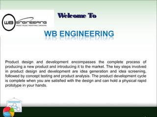Welcome ToWelcome To
Product design and development encompasses the complete process of
producing a new product and introducing it to the market. The key steps involved
in product design and development are idea generation and idea screening,
followed by concept testing and product analysis. The product development cycle
is complete when you are satisfied with the design and can hold a physical rapid
prototype in your hands.
 