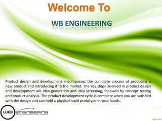 Welcome To
WB ENGINEERING

Product design and development encompasses the complete process of producing a
new product and introducing it to the market. The key steps involved in product design
and development are idea generation and idea screening, followed by concept testing
and product analysis. The product development cycle is complete when you are satisfied
with the design and can hold a physical rapid prototype in your hands.

 