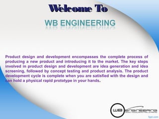 W
elcome To

Product design and development encompasses the complete process of
producing a new product and introducing it to the market. The key steps
involved in product design and development are idea generation and idea
screening, followed by concept testing and product analysis. The product
development cycle is complete when you are satisfied with the design and
can hold a physical rapid prototype in your hands.

 