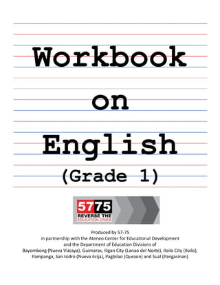 Workbook
on
English
English
(Grade 1)
Produced by 57-75
in partnership with the Ateneo Center for Educational Development
and the Department of Education Divisions of
Bayombong (Nueva Vizcaya), Guimaras, Iligan City (Lanao del Norte), Iloilo City (Iloilo),
Pampanga, San Isidro (Nueva Ecija), Pagbilao (Quezon) and Sual (Pangasinan)
 