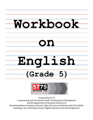 Workbook
on
English
English
(Grade 5)
Produced by 57-75
in partnership with the Ateneo Center for Educational Development
and the Department of Education Divisions of
Bayombong (Nueva Vizcaya), Guimaras, Iligan City (Lanao del Norte), Iloilo City (Iloilo),
Pampanga, San Isidro (Nueva Ecija), Pagbilao (Quezon) and Sual (Pangasinan)
 