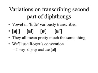 Variations on transcribing second
part of diphthongs
• Vowel in ‘hide’ variously transcribed
• [aj ] [aI] [aj] [aiª]
• They all mean pretty much the same thing
• We’ll use Roger’s convention
– I may slip up and use [aI]
 