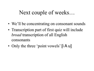 Next couple of weeks…
• We’ll be concentrating on consonant sounds
• Transcription part of first quiz will include
broad transcription of all English
consonants
• Only the three ‘point vowels’ [i A u]
 