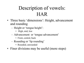 Description of vowels:
HAR
• Three basic ‘dimensions’: Height, advancement
and rounding
– Height or ‘tongue height’:
• High, mid, low
– Advancement or ‘tongue advancement’
• Front, central, back
– Rounding or ‘lip rounding’
• Rounded, unrounded
• Finer divisions may be useful (more steps)
 