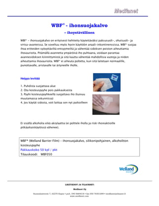 WBF® - ihonsuojakalvo
                                        – ihoystävällinen

WBF® - ihonsuojakalvo on erityisesti kehitetty käytettäväksi paksusuoli-, ohutsuoli- ja
virtsa-avanteissa. Se soveltuu myös hyvin käyttöön anaali-inkontinenssissa. WBF® suojaa
ihoa eritteiden syövyttäviltä entsyymeiltä ja vähentää sidoksen poiston aiheuttamia
ihovaurioita. Pitämällä avannetta ympäröivä iho puhtaana, voidaan parantaa
avannesidoksen kiinnittymistä ja sitä kautta vähentää mahdollisia vuotoja ja niiden
aiheuttamia ihovaurioita. WBF® ei aiheuta poltetta, kun sitä laitetaan normaalille,
punottavalle, aristavalle tai ärtyneelle iholle.



Helppo levittää

1. Puhdista suojattava alue
2. Ota kosteuspyyhe pois pakkauksesta
3. Pyyhi kosteuspyyhkeellä suojattava iho (kuivuu
muutamassa sekunnissa)
4. Jos käytät sidosta, voit laittaa sen nyt paikoilleen




Ei sisällä alkoholia eikä akrylaattia (ei polttele iholla ja riski ihoreaktioille
pitkäaikaiskäytössä vähenee).



WBF® (Welland Barrier Film) – ihonsuojakalvo, silikonipohjainen, alkoholiton
kosteuspyyhe
Pakkauskoko 50 kpl / pkt
Tilauskoodi: WBF050




                                         LISÄTIEDOT JA TILAUKSET:

                                                 Medfanet Oy

          Suomalaistentie 7, 02270 Espoo • puh. 040 0684018 • fax 050 78301699 • medfanet@elisanet.fi
                                              www.medfanet.com
 