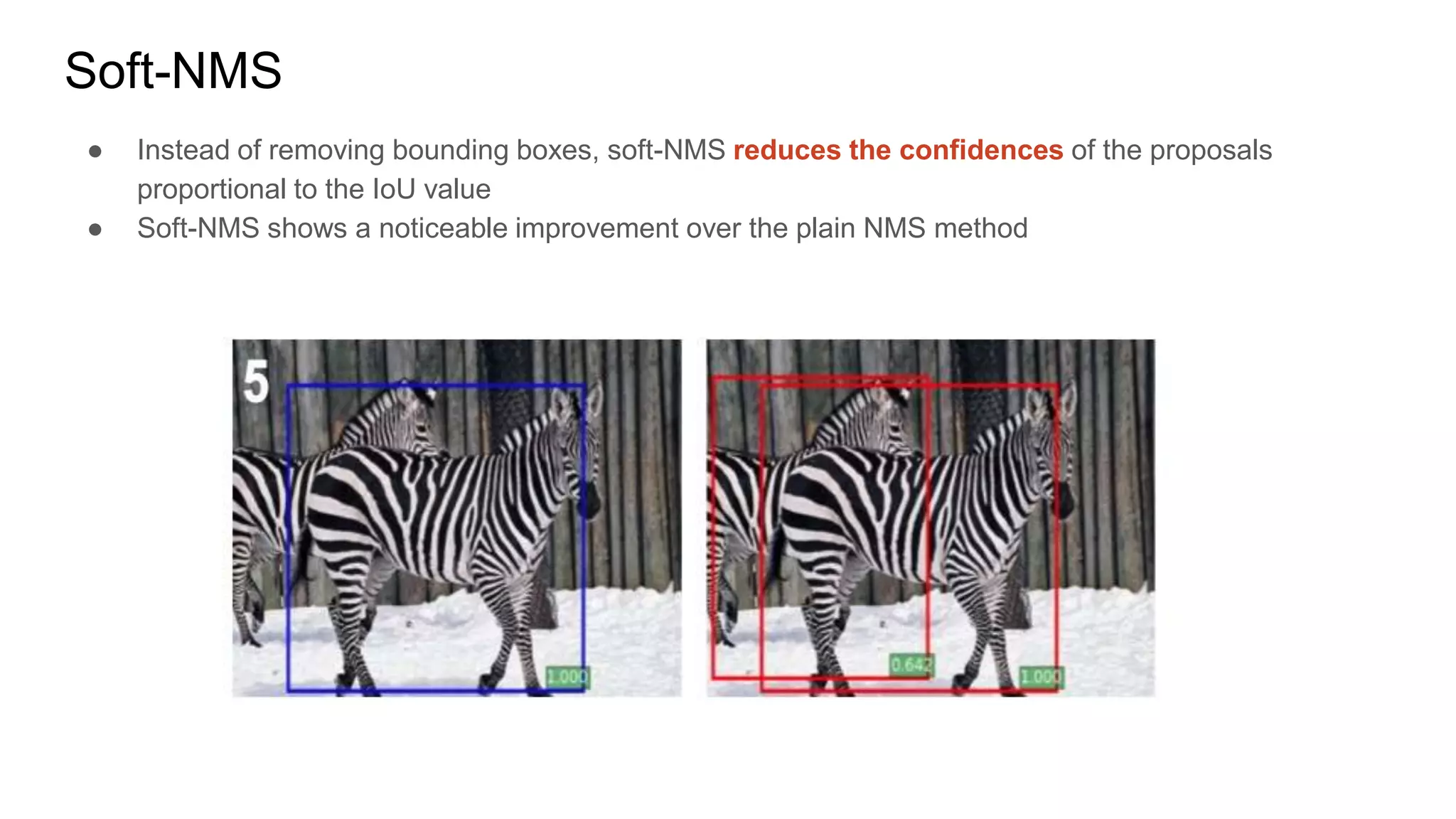 Soft-NMS
● Instead of removing bounding boxes, soft-NMS reduces the confidences of the proposals
proportional to the IoU value
● Soft-NMS shows a noticeable improvement over the plain NMS method
 