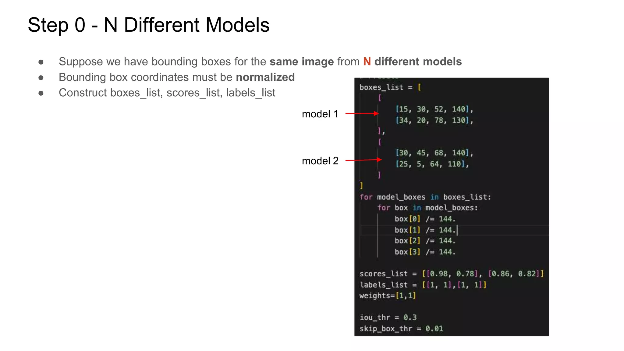 Step 0 - N Different Models
● Suppose we have bounding boxes for the same image from N different models
● Bounding box coordinates must be normalized
● Construct boxes_list, scores_list, labels_list
model 1
model 2
 