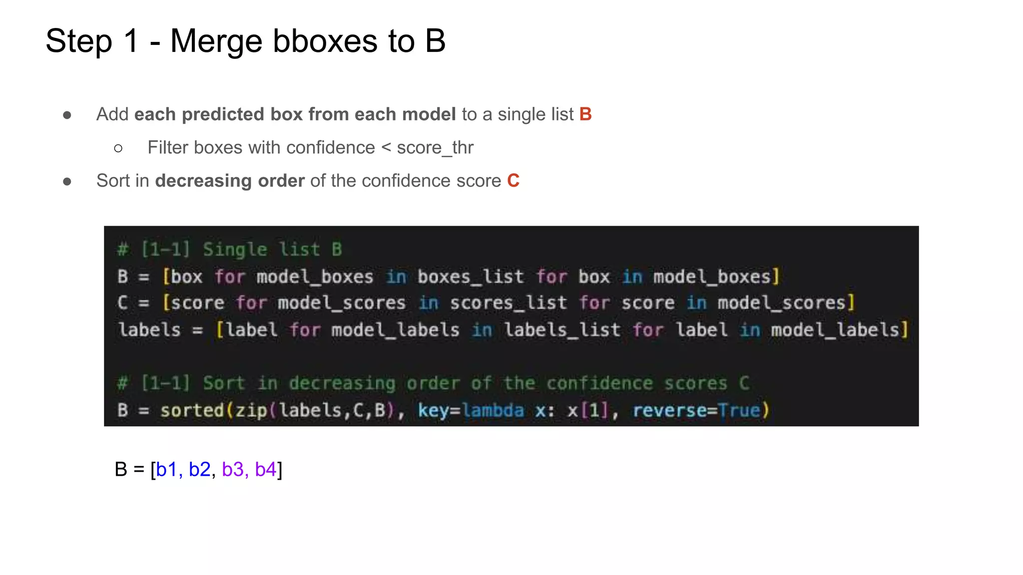 Step 1 - Merge bboxes to B
● Add each predicted box from each model to a single list B
○ Filter boxes with confidence < score_thr
● Sort in decreasing order of the confidence score C
B = [b1, b2, b3, b4]
 