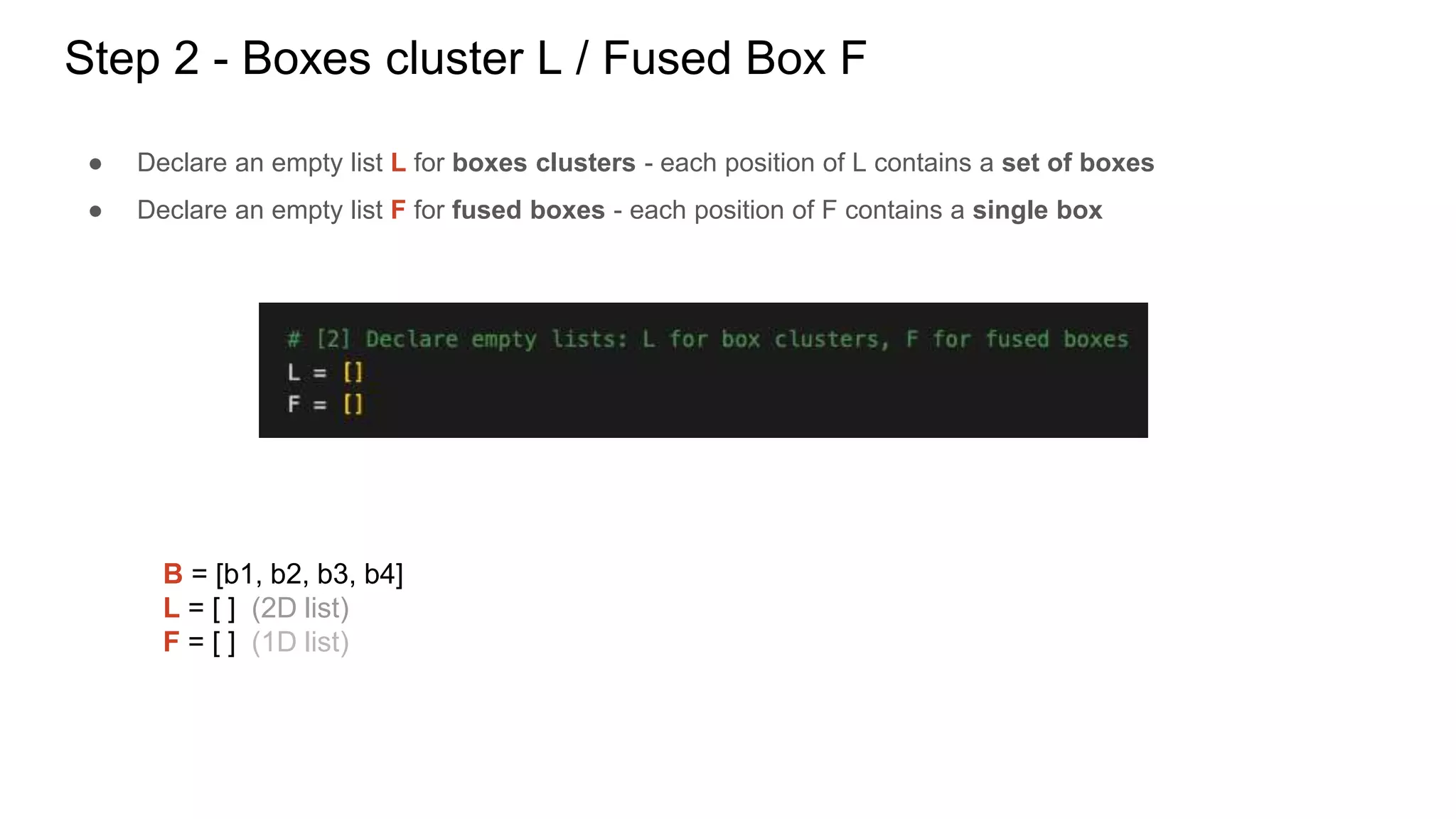 Step 2 - Boxes cluster L / Fused Box F
● Declare an empty list L for boxes clusters - each position of L contains a set of boxes
● Declare an empty list F for fused boxes - each position of F contains a single box
B = [b1, b2, b3, b4]
L = [ ] (2D list)
F = [ ] (1D list)
 