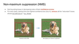 Non-maximum suppression (NMS)
● Sort bounding boxes in decreasing order of their confidence scores
● For each class, starting from the highest-confidence box (box A), remove all the “redundant” boxes
whose IoU with box A > iou_thresh
 
