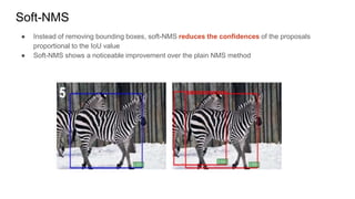 Soft-NMS
● Instead of removing bounding boxes, soft-NMS reduces the confidences of the proposals
proportional to the IoU value
● Soft-NMS shows a noticeable improvement over the plain NMS method
 