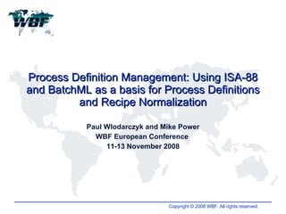 Process Definition Management: Using ISA-88 and BatchML as a basis for Process Definitions and Recipe Normalization Paul Wlodarczyk and Mike Power WBF European Conference  11-13 November 2008 