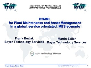 B2MML  for Plant Maintenance and Asset Management  in a global, service orientated, MES scenario Frank Bezjak Bayer Technology Services Frank Bezjak, Martin Zeller THE FORUM FOR AUTOMATION AND  MANUFACTURING PROFESSIONALS Martin Zeller Bayer Technology Services 