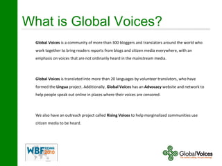 What is Global Voices?
Global Voices is a community of more than 300 bloggers and translators around the world who
work together to bring readers reports from blogs and citizen media everywhere, with an
emphasis on voices that are not ordinarily heard in the mainstream media.
Global Voices is translated into more than 20 languages by volunteer translators, who have
formed the Lingua project. Additionally, Global Voices has an Advocacy website and network to
help people speak out online in places where their voices are censored.
We also have an outreach project called Rising Voices to help marginalized communities use
citizen media to be heard.
 
