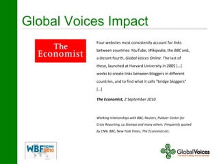 Global Voices Impact
Four websites most consistently account for links
between countries: YouTube, Wikipedia, the BBC and,
a distant fourth, Global Voices Online. The last of
these, launched at Harvard University in 2005 […]
works to create links between bloggers in different
countries, and to find what it calls “bridge bloggers”
[…]
The Economist, 2 September 2010
Working relationships with BBC, Reuters, Pulitzer Center for
Crisis Reporting, La Stampa and many others. Frequently quoted
by CNN, BBC, New York Times, The Economist etc.
 