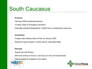 South Caucasus
Armenia
February 2008 presidential election
10 dead, State of Emergency declared
Politically polarized blogosphere, USAID focus on alternative resources
Azerbaijan
Foreign radio stations taken off the air January 2009
Reported huge increase in online activity, especially blogs
Georgia
August war with Russia
Still most activity on forums, now focus on new and social media
Internet fastest & cheapest in the region
 