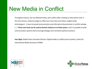 New Media in Conflict
Throughout history, war has affected media, with conflict often creating an information void. In
the 21st century, media has begun to affect war more than ever before. Digital media
technologies [...] have increased communication and information dissemination in conflict settings
[...]. These new tools can be used to foment violence or to foster peace, and it is possible to build
communication systems that encourage dialogue and nonviolent political solutions.
Ivan Sigal, Global Voices Executive Director, Digital media in conflict-prone societies, Center for
International Media Assistance (CIMA)
 
