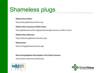 Shameless plugs
Global Voices Online
http://www.globalvoicesonline.org
Global Voices Caucasus Conflict Voices
http://globalvoicesonline.org/specialcoverage/caucasus-conflict-voices/
Global Voices Advocacy
http://advocacy.globalvoicesonline.org/
Rising Voices
http://rising.globalvoicesonline.org/
Overcoming Negative Stereotypes in the South Caucasus
http://www.oneworld.am/diversity/
 