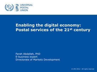 Enabling the digital economy:
Postal services of the 21st century




Farah Abdallah, PhD
E-business expert
Directorate of Markets Development


                                     © UPU 2012 – All rights reserved
 