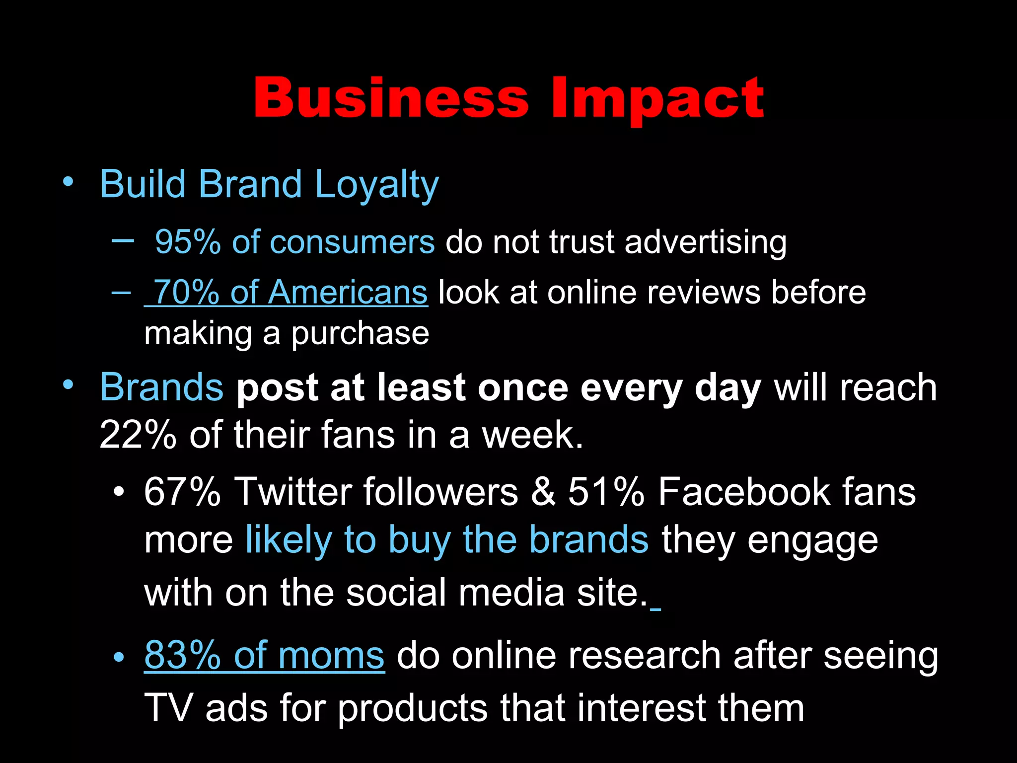 Business Impact
• Build Brand Loyalty
– 95% of consumers do not trust advertising
– 70% of Americans look at online reviews before
making a purchase
• Brands post at least once every day will reach
22% of their fans in a week.
• 67% Twitter followers & 51% Facebook fans
more likely to buy the brands they engage
with on the social media site.
• 83% of moms do online research after seeing
TV ads for products that interest them
 