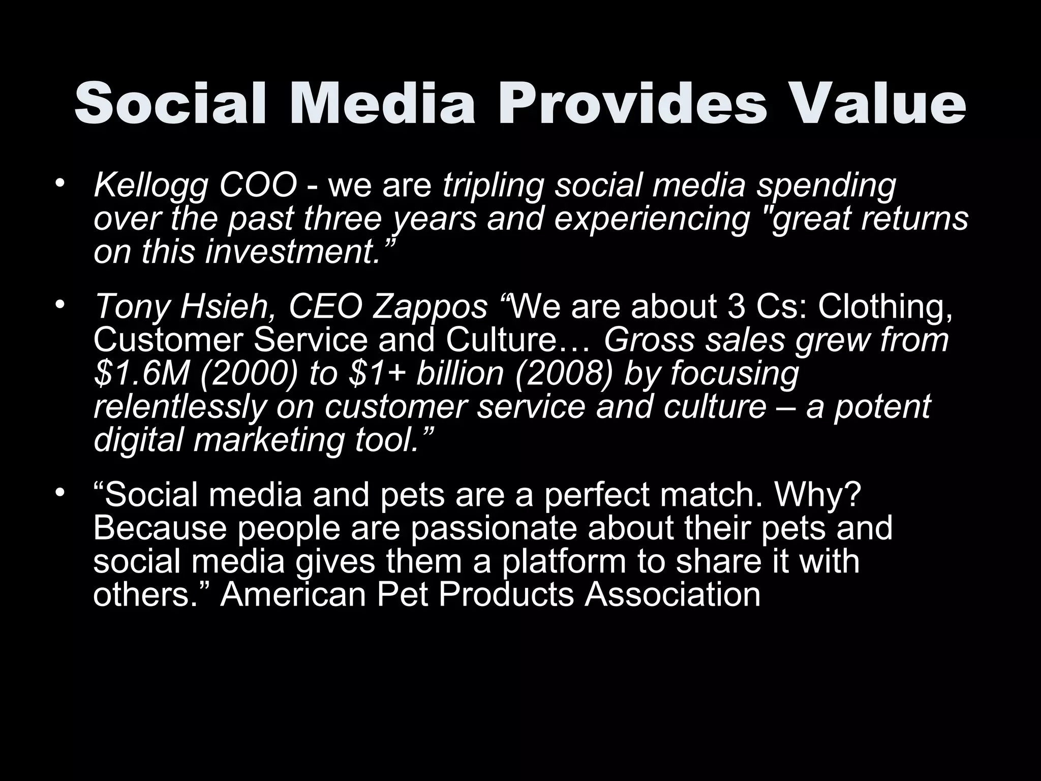 Social Media Provides Value
• Kellogg COO - we are tripling social media spending
over the past three years and experiencing "great returns
on this investment.”
• Tony Hsieh, CEO Zappos “We are about 3 Cs: Clothing,
Customer Service and Culture… Gross sales grew from
$1.6M (2000) to $1+ billion (2008) by focusing
relentlessly on customer service and culture – a potent
digital marketing tool.”
• “Social media and pets are a perfect match. Why?
Because people are passionate about their pets and
social media gives them a platform to share it with
others.” American Pet Products Association
 