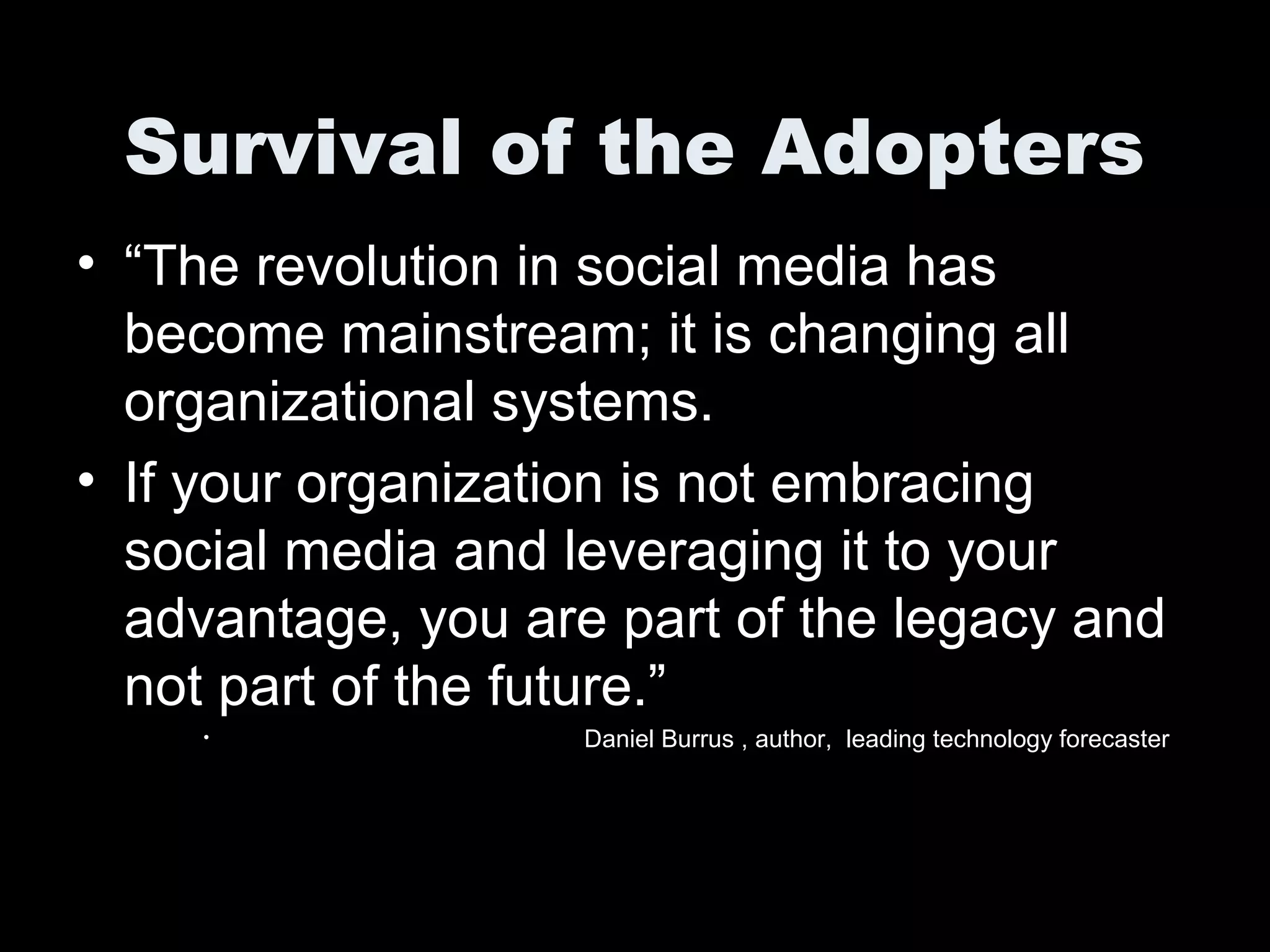 Survival of the Adopters
• “The revolution in social media has
become mainstream; it is changing all
organizational systems.
• If your organization is not embracing
social media and leveraging it to your
advantage, you are part of the legacy and
not part of the future.”
• Daniel Burrus , author, leading technology forecaster
 