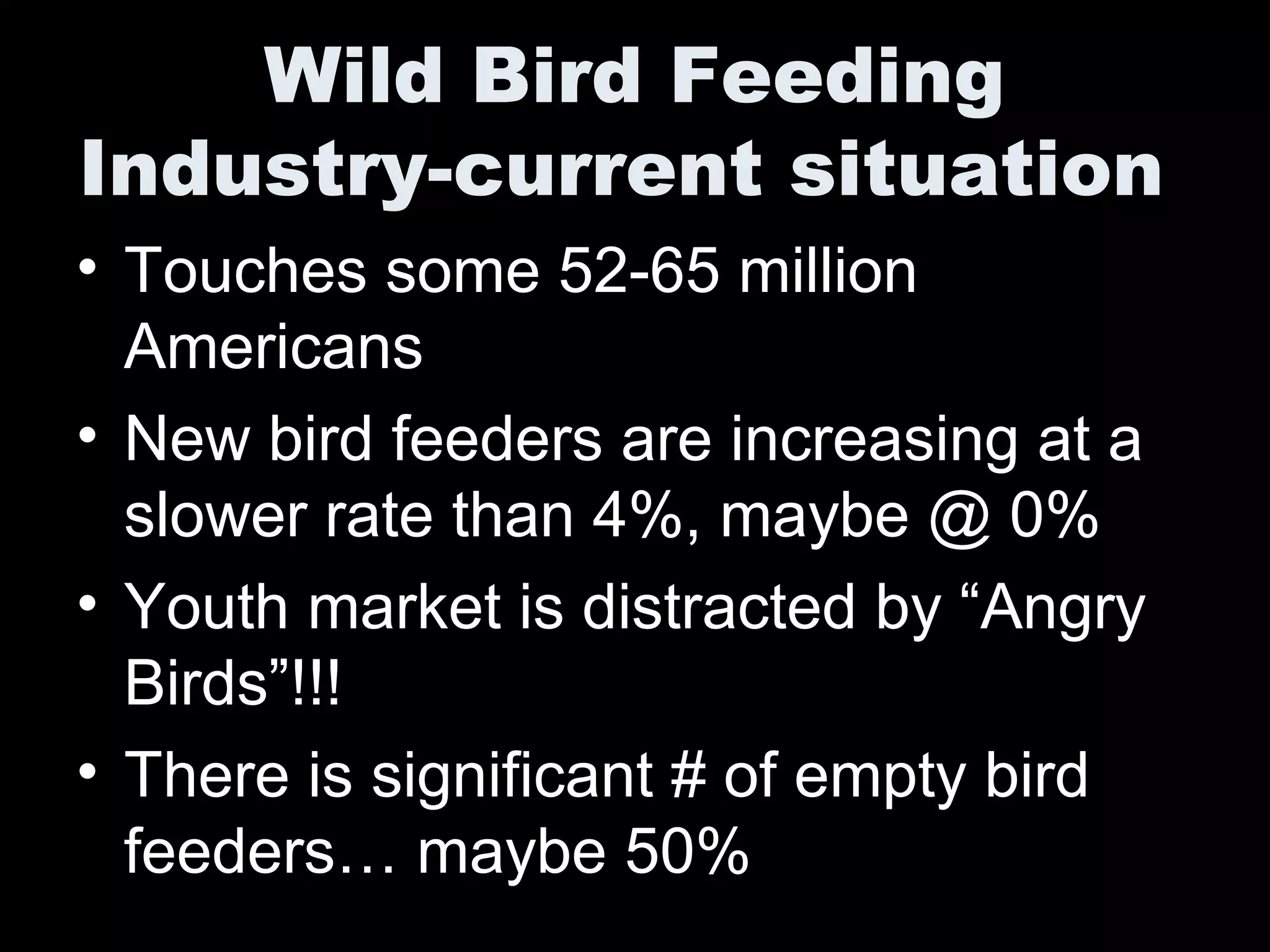 Wild Bird Feeding
Industry-current situation
• Touches some 52-65 million
Americans
• New bird feeders are increasing at a
slower rate than 4%, maybe @ 0%
• Youth market is distracted by “Angry
Birds”!!!
• There is significant # of empty bird
feeders… maybe 50%
 