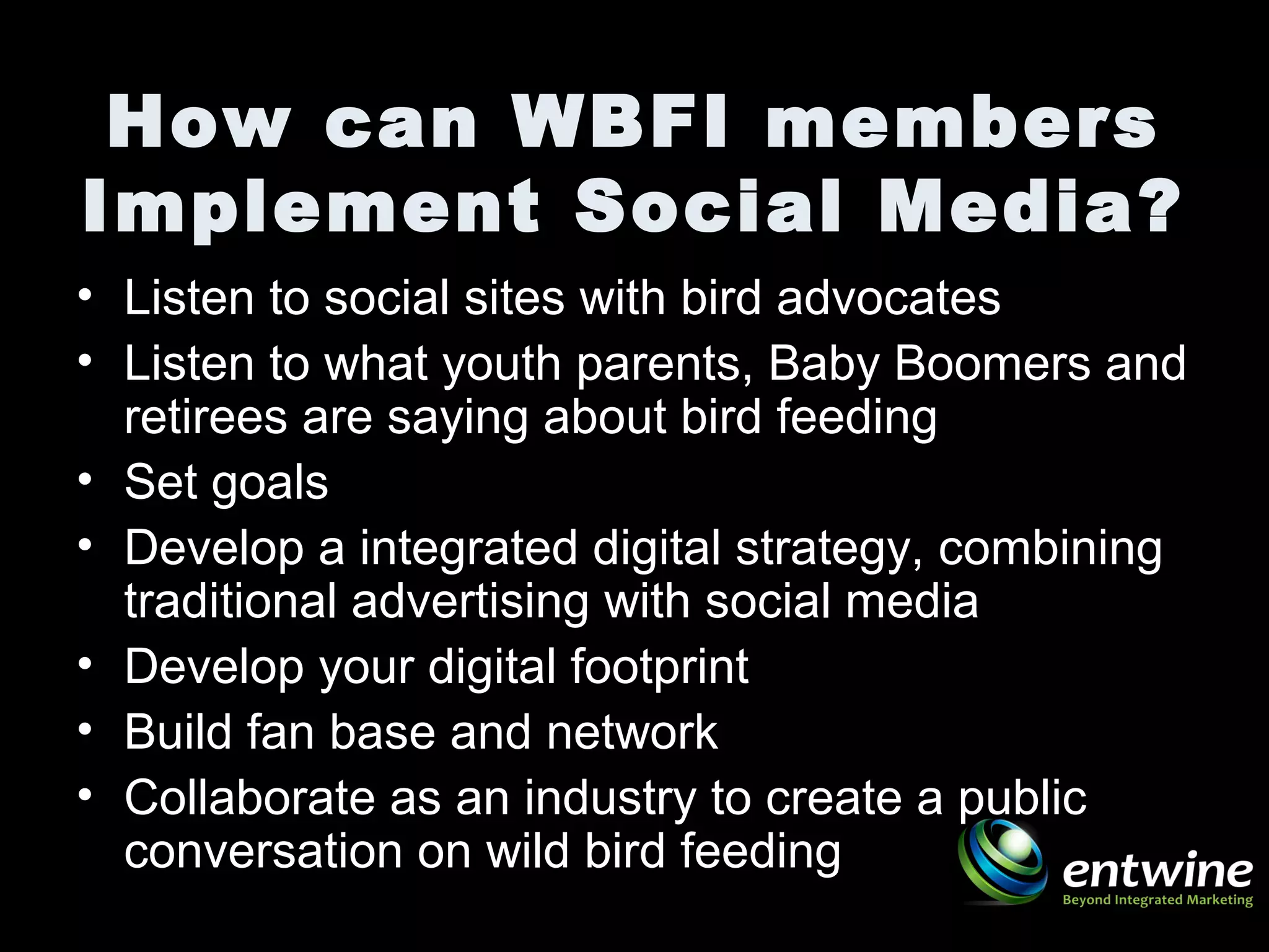How can WBFI members
Implement Social Media?
• Listen to social sites with bird advocates
• Listen to what youth parents, Baby Boomers and
retirees are saying about bird feeding
• Set goals
• Develop a integrated digital strategy, combining
traditional advertising with social media
• Develop your digital footprint
• Build fan base and network
• Collaborate as an industry to create a public
conversation on wild bird feeding
 