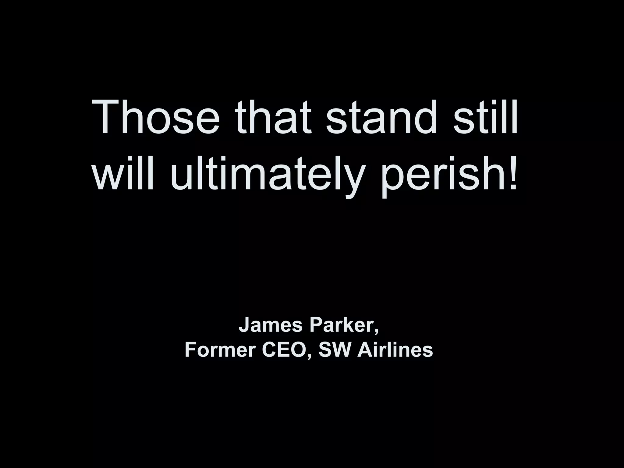 Those that stand still
will ultimately perish!
James Parker,
Former CEO, SW Airlines
 